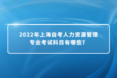 2022年上海自考人力資源管理專(zhuān)業(yè)考試科目有哪些？